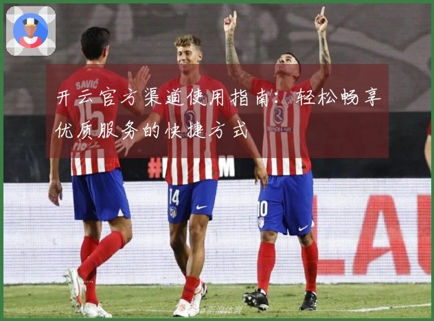 开云官方渠道使用指南:轻松畅享优质服务的快捷方式