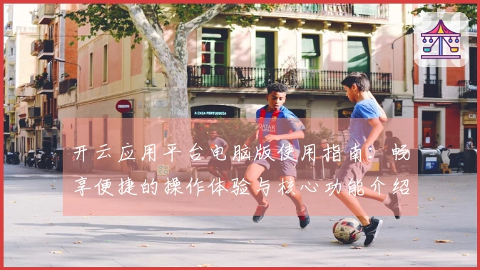 开云应用平台电脑版使用指南：畅享便捷的操作体验与核心功能介绍